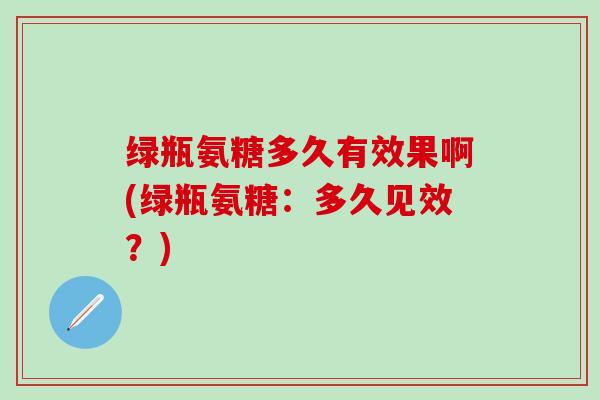 绿瓶氨糖多久有效果啊(绿瓶氨糖:多久见效?)-第1张图片-氨糖科普网 绿瓶氨糖多久有效果啊(绿瓶氨糖:多久见效?)-第1张图片-氨糖科普网