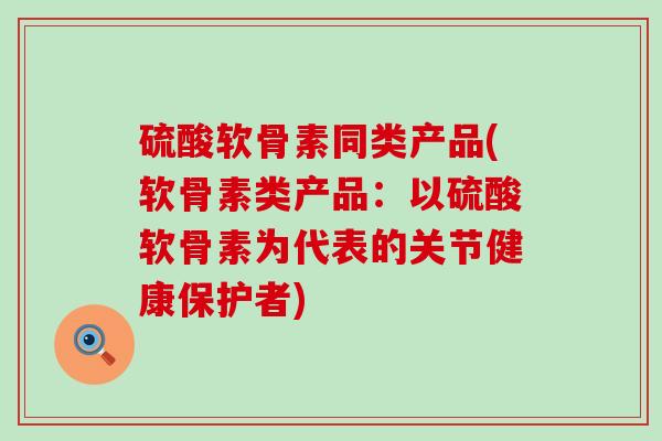 硫酸软骨素同类产品(软骨素类产品：以硫酸软骨素为代表的关节健康保护者)-第1张图片-氨糖科普网