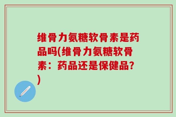 维骨力氨糖软骨素是药品吗(维骨力氨糖软骨素：药品还是保健品？)-第1张图片-氨糖科普网