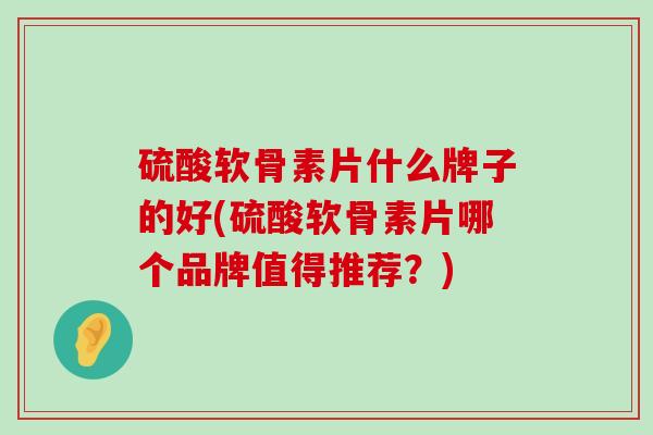 硫酸软骨素片什么牌子的好(硫酸软骨素片哪个品牌值得推荐？)-第1张图片-氨糖科普网