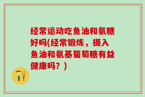 经常运动吃鱼油和氨糖好吗(经常锻炼,摄入鱼油和氨基葡萄糖有益健康吗?)-第1张图片-氨糖科普网 经常运动吃鱼油和氨糖好吗(经常锻炼,摄入鱼油和氨基葡萄糖有益健康吗?)-第1张图片-氨糖科普网