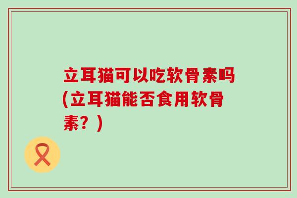 立耳猫可以吃软骨素吗(立耳猫能否食用软骨素?)-第1张图片-氨糖科普网 立耳猫可以吃软骨素吗(立耳猫能否食用软骨素?)-第1张图片-氨糖科普网