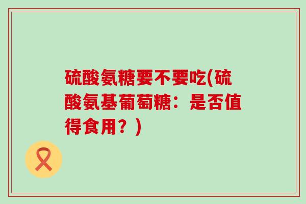 硫酸氨糖要不要吃(硫酸氨基葡萄糖:是否值得食用?)-第1张图片-氨糖科普网 硫酸氨糖要不要吃(硫酸氨基葡萄糖:是否值得食用?)-第1张图片-氨糖科普网