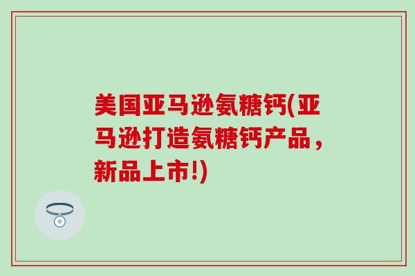 美国亚马逊氨糖钙(亚马逊打造氨糖钙产品，新品上市!)-第1张图片-氨糖科普网
