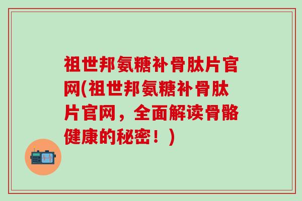祖世邦氨糖补骨肽片官网(祖世邦氨糖补骨肽片官网,全面解读骨骼健康的秘密!)-第1张图片-氨糖科普网 祖世邦氨糖补骨肽片官网(祖世邦氨糖补骨肽片官网,全面解读骨骼健康的秘密!)-第1张图片-氨糖科普网