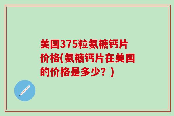美国375粒氨糖钙片价格(氨糖钙片在美国的价格是多少?)-第1张图片-氨糖科普网 美国375粒氨糖钙片价格(氨糖钙片在美国的价格是多少?)-第1张图片-氨糖科普网