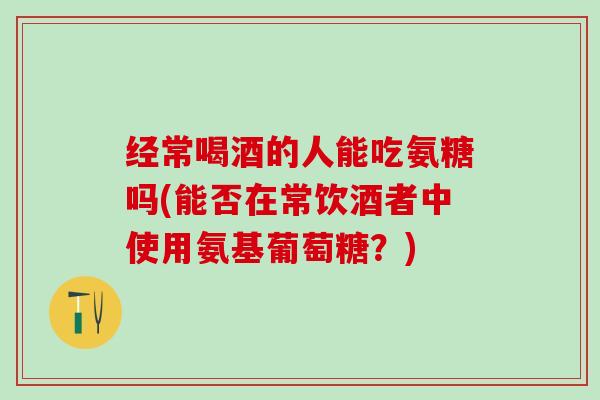 经常喝酒的人能吃氨糖吗(能否在常饮酒者中使用氨基葡萄糖?)-第1张图片-氨糖科普网 经常喝酒的人能吃氨糖吗(能否在常饮酒者中使用氨基葡萄糖?)-第1张图片-氨糖科普网