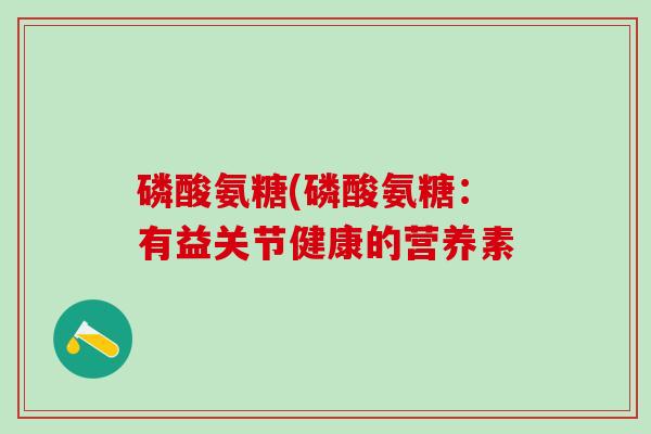 磷酸氨糖(磷酸氨糖：有益关节健康的营养素-第1张图片-氨糖科普网