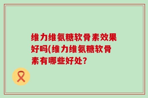 维力维氨糖软骨素效果好吗(维力维氨糖软骨素有哪些好处?-第1张图片-氨糖科普网 维力维氨糖软骨素效果好吗(维力维氨糖软骨素有哪些好处?-第1张图片-氨糖科普网