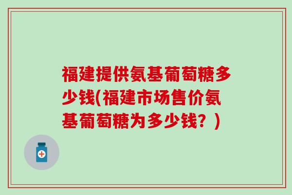福建提供氨基葡萄糖多少钱(福建市场售价氨基葡萄糖为多少钱?)-第1张图片-氨糖科普网 福建提供氨基葡萄糖多少钱(福建市场售价氨基葡萄糖为多少钱?)-第1张图片-氨糖科普网