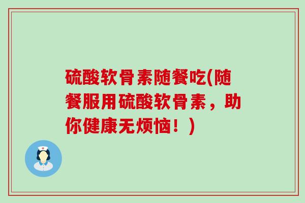 硫酸软骨素随餐吃(随餐服用硫酸软骨素，助你健康无烦恼！)-第1张图片-氨糖科普网