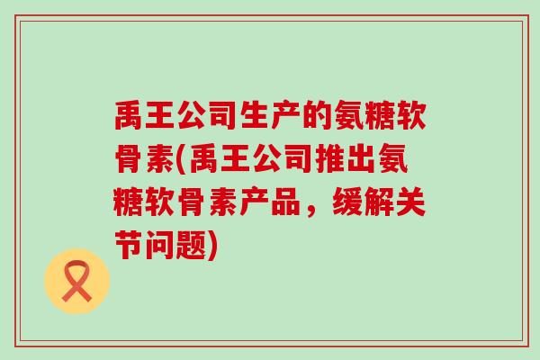 禹王公司生产的氨糖软骨素(禹王公司推出氨糖软骨素产品,缓解关节问题)-第1张图片-氨糖科普网 禹王公司生产的氨糖软骨素(禹王公司推出氨糖软骨素产品,缓解关节问题)-第1张图片-氨糖科普网