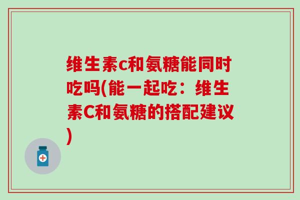 维生素c和氨糖能同时吃吗(能一起吃：维生素C和氨糖的搭配建议)-第1张图片-氨糖科普网