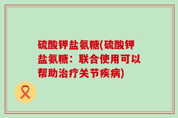 硫酸钾盐氨糖(硫酸钾盐氨糖:联合使用可以帮助治疗关节疾病)-第1张图片-氨糖科普网 硫酸钾盐氨糖(硫酸钾盐氨糖:联合使用可以帮助治疗关节疾病)-第1张图片-氨糖科普网