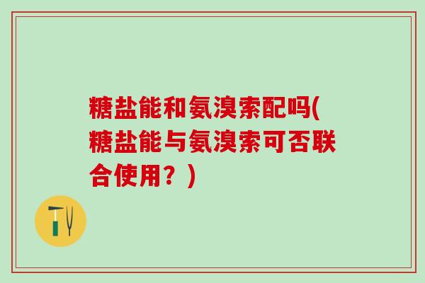 糖盐能和氨溴索配吗(糖盐能与氨溴索可否联合使用?)-第1张图片-氨糖科普网 糖盐能和氨溴索配吗(糖盐能与氨溴索可否联合使用?)-第1张图片-氨糖科普网