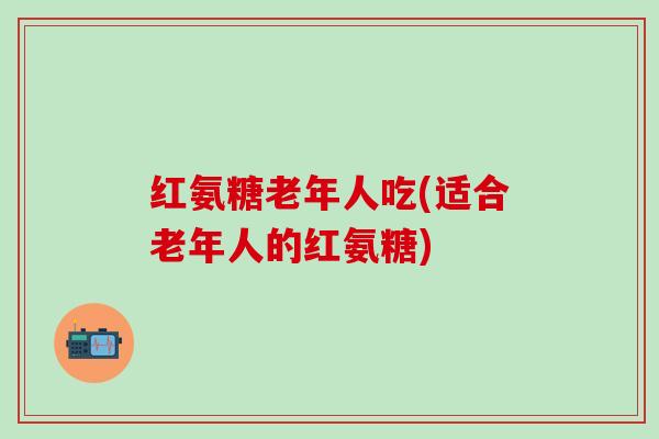 红氨糖老年人吃(适合老年人的红氨糖)-第1张图片-氨糖科普网 红氨糖老年人吃(适合老年人的红氨糖)-第1张图片-氨糖科普网