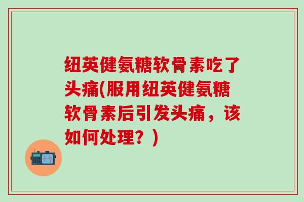 纽英健氨糖软骨素吃了头痛(服用纽英健氨糖软骨素后引发头痛,该如何处理?)-第1张图片-氨糖科普网 纽英健氨糖软骨素吃了头痛(服用纽英健氨糖软骨素后引发头痛,该如何处理?)-第1张图片-氨糖科普网