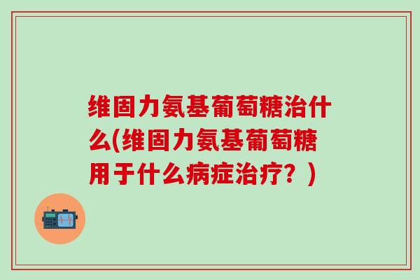 维固力氨基葡萄糖治什么(维固力氨基葡萄糖用于什么病症治疗?)-第1张图片-氨糖科普网 维固力氨基葡萄糖治什么(维固力氨基葡萄糖用于什么病症治疗?)-第1张图片-氨糖科普网