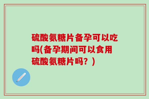 硫酸氨糖片备孕可以吃吗(备孕期间可以食用硫酸氨糖片吗？)-第1张图片-氨糖科普网