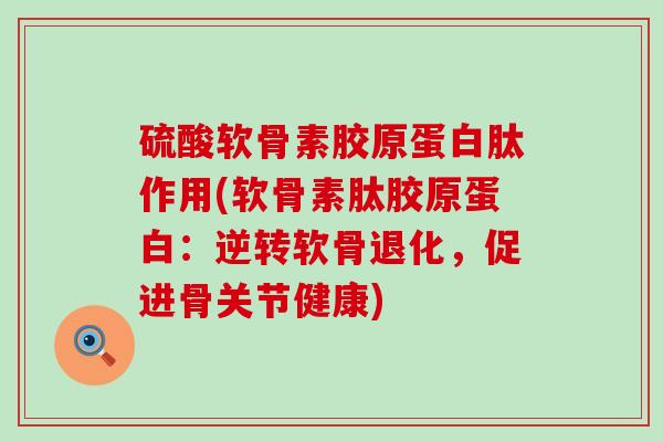硫酸软骨素胶原蛋白肽作用(软骨素肽胶原蛋白：逆转软骨退化，促进骨关节健康)-第1张图片-氨糖科普网