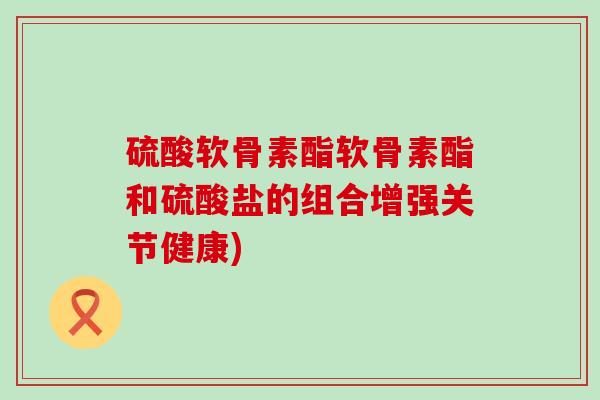硫酸软骨素酯软骨素酯和硫酸盐的组合增强关节健康)-第1张图片-氨糖科普网 硫酸软骨素酯软骨素酯和硫酸盐的组合增强关节健康)-第1张图片-氨糖科普网