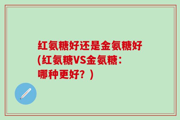 红氨糖好还是金氨糖好(红氨糖VS金氨糖:哪种更好?)-第1张图片-氨糖科普网 红氨糖好还是金氨糖好(红氨糖VS金氨糖:哪种更好?)-第1张图片-氨糖科普网