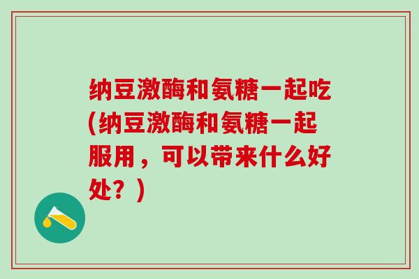 纳豆激酶和氨糖一起吃(纳豆激酶和氨糖一起服用,可以带来什么好处?)-第1张图片-氨糖科普网 纳豆激酶和氨糖一起吃(纳豆激酶和氨糖一起服用,可以带来什么好处?)-第1张图片-氨糖科普网