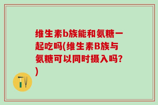 维生素b族能和氨糖一起吃吗(维生素B族与氨糖可以同时摄入吗？)-第1张图片-氨糖科普网