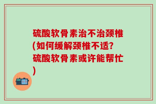 硫酸软骨素治不治颈椎(如何缓解颈椎不适？硫酸软骨素或许能帮忙)-第1张图片-氨糖科普网