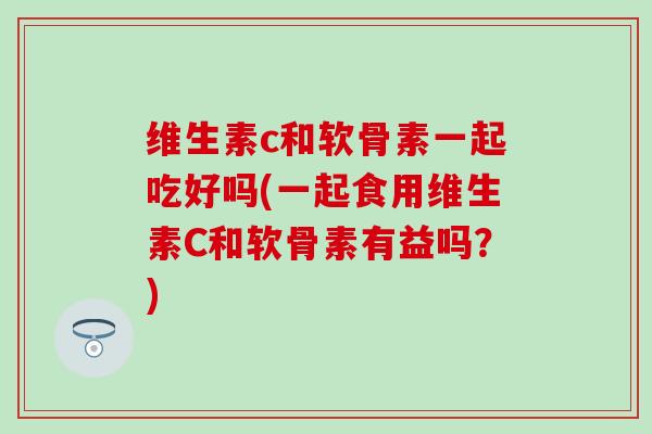 维生素c和软骨素一起吃好吗(一起食用维生素C和软骨素有益吗？)-第1张图片-氨糖科普网