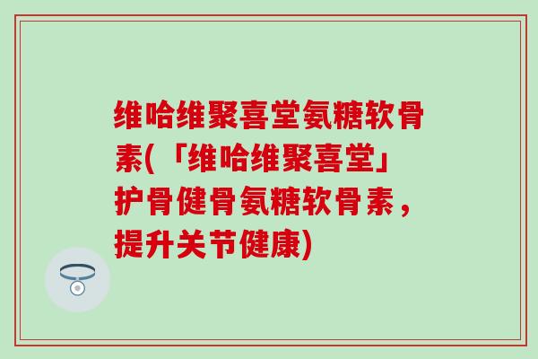 维哈维聚喜堂氨糖软骨素(「维哈维聚喜堂」护骨健骨氨糖软骨素,提升关节健康)-第1张图片-氨糖科普网 维哈维聚喜堂氨糖软骨素(「维哈维聚喜堂」护骨健骨氨糖软骨素,提升关节健康)-第1张图片-氨糖科普网