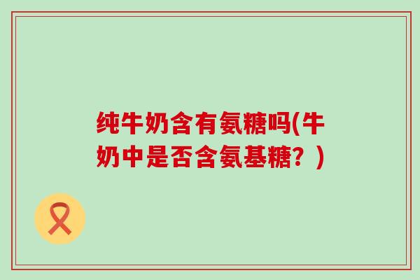 纯牛奶含有氨糖吗(牛奶中是否含氨基糖?)-第1张图片-氨糖科普网 纯牛奶含有氨糖吗(牛奶中是否含氨基糖?)-第1张图片-氨糖科普网