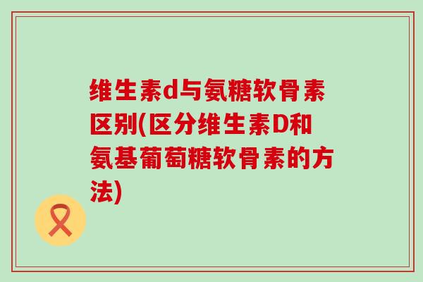 维生素d与氨糖软骨素区别(区分维生素D和氨基葡萄糖软骨素的方法)-第1张图片-氨糖科普网 维生素d与氨糖软骨素区别(区分维生素D和氨基葡萄糖软骨素的方法)-第1张图片-氨糖科普网