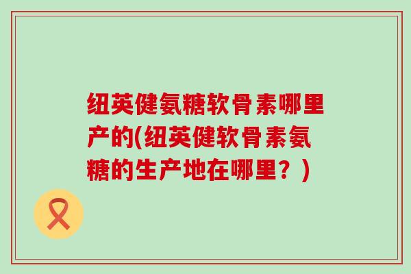 纽英健氨糖软骨素哪里产的(纽英健软骨素氨糖的生产地在哪里?)-第1张图片-氨糖科普网 纽英健氨糖软骨素哪里产的(纽英健软骨素氨糖的生产地在哪里?)-第1张图片-氨糖科普网