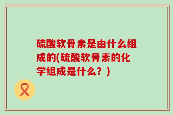 硫酸软骨素是由什么组成的(硫酸软骨素的化学组成是什么?)-第1张图片-氨糖科普网 硫酸软骨素是由什么组成的(硫酸软骨素的化学组成是什么?)-第1张图片-氨糖科普网