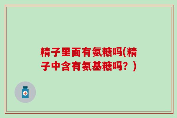 精子里面有氨糖吗(精子中含有氨基糖吗?)-第1张图片-氨糖科普网 精子里面有氨糖吗(精子中含有氨基糖吗?)-第1张图片-氨糖科普网
