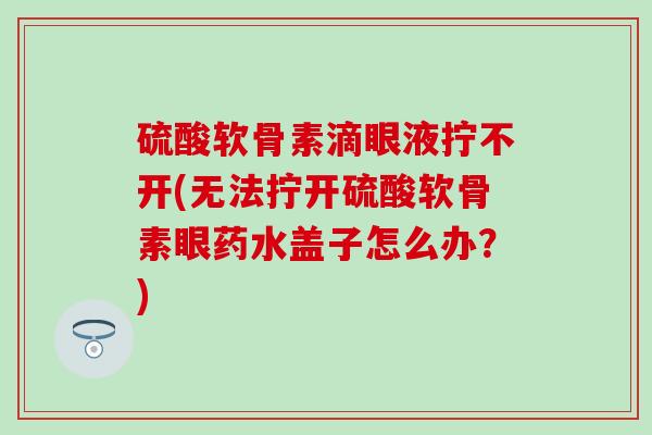 硫酸软骨素滴眼液拧不开(无法拧开硫酸软骨素眼药水盖子怎么办？)-第1张图片-氨糖科普网