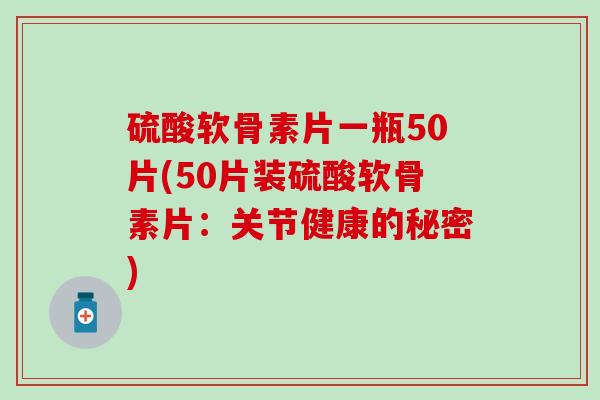 硫酸软骨素片一瓶50片(50片装硫酸软骨素片：关节健康的秘密)-第1张图片-氨糖科普网