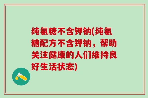 纯氨糖不含钾钠(纯氨糖配方不含钾钠,帮助关注健康的人们维持良好生活状态)-第1张图片-氨糖科普网 纯氨糖不含钾钠(纯氨糖配方不含钾钠,帮助关注健康的人们维持良好生活状态)-第1张图片-氨糖科普网