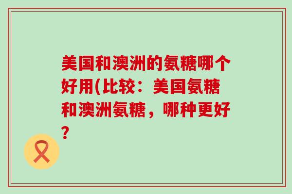 美国和澳洲的氨糖哪个好用(比较：美国氨糖和澳洲氨糖，哪种更好？-第1张图片-氨糖科普网