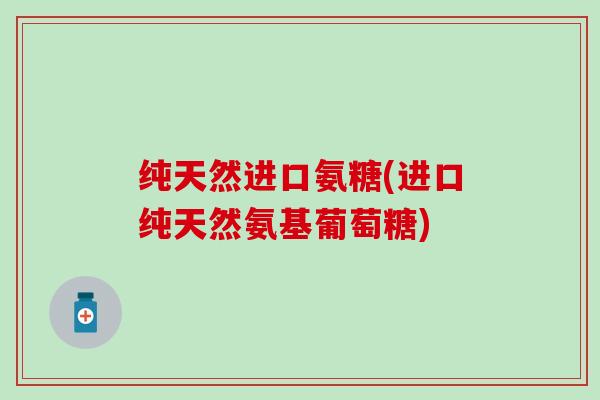 纯天然进口氨糖(进口纯天然氨基葡萄糖)-第1张图片-氨糖科普网