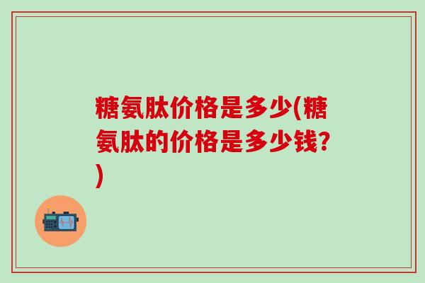 糖氨肽价格是多少(糖氨肽的价格是多少钱?)-第1张图片-氨糖科普网 糖氨肽价格是多少(糖氨肽的价格是多少钱?)-第1张图片-氨糖科普网