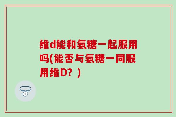 维d能和氨糖一起服用吗(能否与氨糖一同服用维D？)-第1张图片-氨糖科普网