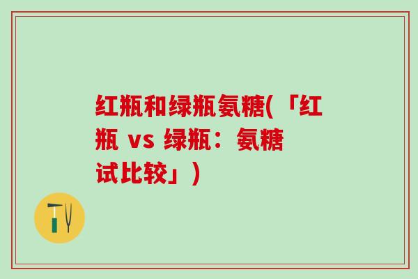 红瓶和绿瓶氨糖(「红瓶 vs 绿瓶:氨糖试比较」)-第1张图片-氨糖科普网 红瓶和绿瓶氨糖(「红瓶 vs 绿瓶:氨糖试比较」)-第1张图片-氨糖科普网