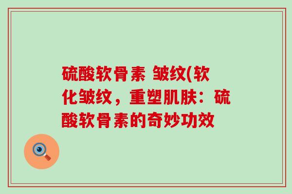 硫酸软骨素 皱纹(软化皱纹，重塑肌肤：硫酸软骨素的奇妙功效-第1张图片-氨糖科普网