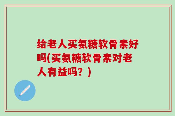 给老人买氨糖软骨素好吗(买氨糖软骨素对老人有益吗？)-第1张图片-氨糖科普网