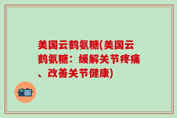 美国云鹤氨糖(美国云鹤氨糖：缓解关节疼痛、改善关节健康)-第1张图片-氨糖科普网