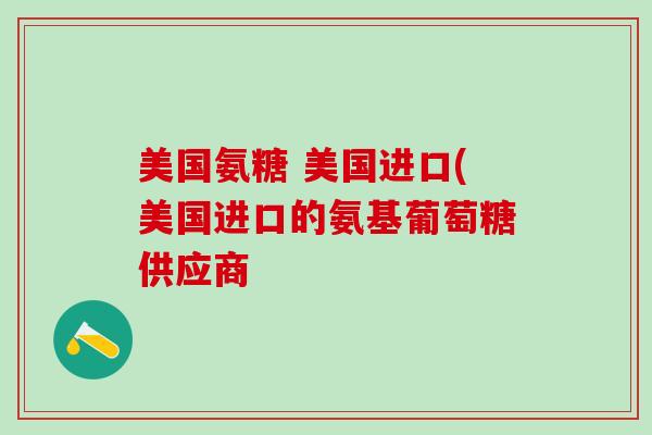 美国氨糖 美国进口(美国进口的氨基葡萄糖供应商-第1张图片-氨糖科普网