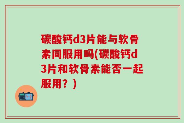 碳酸钙d3片能与软骨素同服用吗(碳酸钙d3片和软骨素能否一起服用?)-第1张图片-氨糖科普网 碳酸钙d3片能与软骨素同服用吗(碳酸钙d3片和软骨素能否一起服用?)-第1张图片-氨糖科普网
