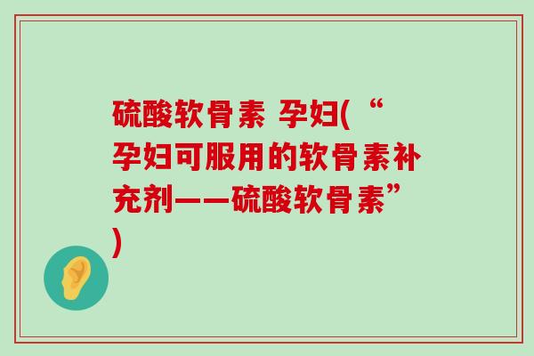 硫酸软骨素 孕妇(“孕妇可服用的软骨素补充剂——硫酸软骨素”)-第1张图片-氨糖科普网 硫酸软骨素 孕妇(“孕妇可服用的软骨素补充剂——硫酸软骨素”)-第1张图片-氨糖科普网